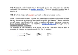 1913: Moseley H.J. studiando la natura dei raggi X giunse alla conclusione che ciò che
    caratterizza un elemento è il “numero atomico Z“, ossia il numero di protoni che lo
                                   numero            Z
    costituisce.

    1932: Chadwick J. scopre il neutrone, particella neutra contenuta nel nucleo.

    Grazie a quest’ultima scoperta e grazie allo spettrometro di massa, fu possibile scoprire
    che ogni elemento è composto da una miscela di nuclidi* detti “isotopi”. Queste particelle
    hanno le stesse proprietà chimiche, perché sono atomi dello stesso elemento, ma con un
    diverso numero di neutroni. Fu così introdotto il numero di massa A che rappresenta la
    somma dei protoni e dei neutroni.
    Per esempio la simboleggiatura che segue indica che l’elemento chimico neon è
    composto da 3 isotopi con rispettivamente 10, 11 e 12 neutroni.


                    A
                    Z




*nuclide = nucleo di cui si conosce sia Z che A
 