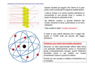 Questo risultato gli suggerì che l’atomo è in gran
parte vuoto e possiede le seguenti caratteristiche:
• tutta la massa e la carica positiva dell’atomo è
concentrata in una piccola zona (= nucleo) in
grado di deviare le particelle di elio
•gli elettroni ruotano, a grande distanza dal
nucleo vincendo la forza coulombiana a cui sono
sottoposti.
Tale modello è detto “modello planetario”.


In base ai suoi calcoli dedusse che il raggio del
nucleo è 10.000 volte più piccolo del raggio
dell’atomo

Problema non risolto dal modello planetario
Secondo un dato sperimentale offerto dalla fisica
una particella elettricamente carica in movimento
perde incessantemente energia, quindi l’elettrone
dovrebbe prima o poi cadere sul nucleo
annientando l’atomo e quindi la materia.
Poiché ciò non accade il modello di Rutherford non
è completo.
 