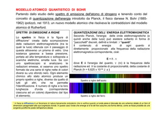 MODELLO ATOMICO QUANTISTICO DI BOHR
   Partendo dallo studio dello spettro di emissione dell'atomo di idrogeno e tenendo conto del
   concetto di quantizzazione dell'energia introdotto da Planck, il fisico danese N. Bohr (1885-
   1962) ipotizzò, nel 1913, un nuovo modello atomico che risolveva le contraddizioni del modello
   atomico di Rutherford.
   SPETTRI DI EMISSIONE A RIGHE                                      QUANTIZZAZIONE DELL‘ ENERGIA ELETTROMAGNETICA
                                                                     Secondo Planck, l'energia delle onde elettromagnetiche (e
   Lo spettro in fisica è la figura di
                                                                     quindi anche della luce) può esistere soltanto in forma di
   diffrazione* creata dalla scomposizione
                                                                     "paccchetti" discreti, definiti e limitati : i "quanti".
   delle radiazioni elettromagnetiche (tra le
                                                                     Il    contenuto    di     energia             di   ogni  quanto è
   quali la luce) ottenuta con il passaggio di
                                                                     direttamente proporzionale alla frequenza della radiazione
   questa attraverso un prisma di vetro. Una
                                                                     elettromagnetica corrispondente, cioè:
   sostanza gassosa a bassa pressione,
   portata ad alta temperatura o sottoposta a
   scariche elettriche, emette luce. Se con                                                                 E=h.ν
   uno spettroscopio si analizzano le                                dove E è l'energia del quanto, ν (ni) è la frequenza della
   radiazioni emesse, si osserva uno spettro                         radiazione ed h la costante di proporzionalità, detta costante di
   formato da una serie di righe nette di colori                     Planck (h = 6,625 x 10-34 J .s )
   diversi su uno sfondo nero. Ogni elemento
   chimico allo stato atomico produce un
   proprio spettro a righe, diverso da quello di                              Spettro a righe dell’azoto
   tutti     gli  altri,   che    ne    permette
   l'identificazione. Il numero di righe e la loro
   lunghezza         d'onda      (corrispondente
   ciascuna ad un colore) dipendono dal tipo
   di elemento.                                                               Spettro a righe del ferro


* In fisica la diffrazione è un fenomeno di natura tipicamente ondulatorio che si verifica quando un’onda piana è bloccata da uno schermo dotato di un foro di
dimensioni paragonabili alla sua lunghezza d'onda. In questo caso l'onda che emerge al di là del foro assume una forma sferica, come se fosse prodotta da una
sorgente puntiforme posta nell'apertura stessa.
 