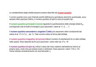 Le caratteristiche degli orbitali possono essere descritte dai numeri quantici.

I numeri quantici sono così chiamati poiché definiscono grandezze atomiche quantizzate, sono
sempre interi (escluso l'ultimo, il numero quantico di spin) e sono di quattro tipi.

Il numero quantico principale n (enne) riguarda la quantizzazione della energia totale Etot
(corrisponde cioè ai livelli di energia) e può assumere i valori n =1, 2, ..., 7

Il numero quantico secondario o angolare l (elle) può assumere valori condizionati dal
valore di n: l = 0,1,2,...,(n -1). Tale numero indica la forma dell’orbitale.

Il numero quantico magnetico m (emme) indica il numero di orientamenti di un dato orbitale
nello spazio. Esso dipende da l e può assumere i valori interi da –l a +l.

Il numero quantico di spin ms indica il verso del moto rotatorio dell’elettrone intorno al
proprio asse, moto che può essere orario o antiorario. Esso assume i valori +1/2 e -1/2.
Viene indicato simbolicamente con due freccette ↑↓
 