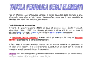 Per un chimico o per chi studia chimica, la tavola periodica degli elementi è uno
strumento essenziale ed allo stesso tempo affascinante per la sua semplicità e
praticità, che svela una notevole potenzialità.


Dmitri Ivanovich Mendeleev
Il merito di quest’invenzione (1869) si deve al chimico russo Dmitri Ivanovich
Mendeleev (1834 - 1907) che dispose gli elementi allora noti, in uno schema di
colonne (gruppi) e righe (periodi) in ordine di massa atomica crescente.

La moderna tavola periodica invece ordina gli elementi in base al numero
atomico (sconosciuto ai tempi di Mendeleev).

Il fatto che il numero atomico cresca con la massa atomica ha permesso a
Mendeleev di disporre, inconsapevolmente, quasi tutti gli elementi con il numero di
protoni, e quindi anche di elettroni, crescente.

Esercizio: cerca sulla tavola periodica gli elementi che sono stati ordinati secondo il loro numero atomico,
ma che non risultano ordinati secondo la loro massa atomica.
 