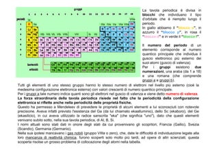 La tavola periodica è divisa in
                                                                                           blocchi che individuano il tipo
      Ia                                                                           VIIIa   d’orbitale che è riempito lungo il
           IIa                                            IIIa IVa Va   VIa VIIa           periodo.
                                                                                           In giallo abbiamo il “blocco s”, in
                 IIIb IVb Vb VIb VIIb   VIII   Ib   IIb
                                                                                           azzurro il “blocco p”, in rosa il
                                                                                           “blocco d” e in verde il “blocco f”.

                                                                                 Il numero del periodo di un
                                                                                 elemento corrisponde al numero
                                                                                 quantico principale che individua il
                                                                                 guscio elettronico più esterno dei
                                                                                 suoi atomi (guscio di valenza).
                                                                                 Per i gruppi esistono due
                                                                                 numerazioni, una araba (da 1 a 18)
                                                                                 e una romana (che comprende
                                                                                 gruppi a e gruppi b).
Tutti gli elementi di uno stesso gruppo hanno lo stesso numero di elettroni nel livello più esterno (cioè la
medesima configurazione elettronica esterna) con valori crescenti di numero quantico principale.
Per i gruppi a tale numero indica quanti sono gli elettroni nel guscio di valenza e viene detto numero di valenza.
La forza straordinaria della tavola periodica risiede nel fatto che la periodicità della configurazione
elettronica si riflette anche nella periodicità delle proprietà fisiche.
Questo ha permesso a Mendeleev di prevedere le proprietà di alcuni elementi a lui sconosciuti con notevole
precisione. Aveva infatti previsto l'esistenza del Ga (da lui chiamato ekaalluminio), dello Sc (ekaboro), del Ge
(ekasilicio), in cui aveva utilizzato la radice sanscrita "eka" (che significa "uno"), dato che questi elementi
venivano subito sotto, nella sua tavola periodica, di Al, B, Si.
I nomi attuali sono stati dati in onore degli stati da cui provenivano gli scopritori, Francia (Gallio), Svezia
(Scandio), Germania (Germanio).
Nella sua ipotesi mancavano i gas nobili (gruppo VIIIa o zero), che, date le difficoltà di individuazione legate alla
loro mancanza di reattività chimica, furono scoperti solo molto più tardi, ad opera di altri scienziati; questa
scoperta risolse un grosso problema di collocazione degli atomi nella tabella.
 