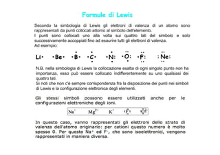 Formule di Lewis
Secondo la simbologia di Lewis gli elettroni di valenza di un atomo sono
rappresentati da punti collocati attorno al simbolo dell'elemento.
I punti sono collocati uno alla volta sui quattro lati del simbolo e solo
successivamente accoppiati fino ad esaurire tutti gli elettroni di valenza.
Ad esempio:
              •   •                   •




                                               :




                                                                   :
                                                        :
Li•     •Be• •B• •C•                 •N: •O: •F:                 : Ne:
                  •                   •   •




                                                                   :
                                                        :
N.B. nella simbologia di Lewis la collocazione esatta di ogni singolo punto non ha
importanza, esso può essere collocato indifferentemente su uno qualsiasi dei
quattro lati.
Si noti che non c'è sempre corrispondenza fra la disposizione dei punti nei simboli
di Lewis e la configurazione elettronica degli elementi.
 