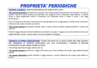 RAGGIO ATOMICO: distanza dell’elettrone più esterno dal nucleo.
       ATOMICO
•Nei periodi diminuisce procedendo da sinistra verso destra poiché all’aumentare di Z aumenta il numero di
protoni e quindi la carica positiva che eserciterà una maggiore forza di attrazione sugli elettroni. In questo
modo le fasce elettroniche (livelli) si troveranno più compresse verso il nucleo e quindi i loro raggi
diminuiscono.
Fanno eccezione gli elementi di transizione nei quali gli elettroni che si aggiungono in orbitali interni schermano
l’attrazione del nucleo sul livello più esterno.
•Nei gruppi aumenta procedendo dall’alto verso il basso poiché aumenta progressivamente il numero dei
livelli (n).

Poiché il raggio dipende dal livello elettronico più esterno occupato, il raggio di uno ione positivo è minore del
raggio dell’atomo neutro, mentre quello di uno ione negativo è maggiore.



ENERGIA DI PRIMA IONIZZAZIONE: energia da fornire ad un atomo isolato allo stato gassoso
                      IONIZZAZIONE
per strappargli un elettrone producendo uno ione monopositivo. L’energia di seconda
ionizzazione è quasi doppia rispetto la prima.
Tale energia dipende dal raggio atomico per cui:
•nei periodi aumenta perché più il raggio diminuisce più la forza attrattiva del nucleo sugli elettroni diventa
grande.
•nei gruppi diminuisce perché aumenta il raggio atomico e quindi l’attrazione del nucleo sugli elettroni è
minore
 