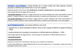 AFFINITA’ ELETTRONICA: energia liberata da un atomo isolato allo stato gassoso quando
            ELETTRONICA
acquista un elettrone per trasformarsi in uno ione negativo.
Questa proprietà ci dà la misura della tendenza di un atomo a trasformarsi in uno ione negativo.
Tale energia dipende dal raggio atomico per cui:
•nei periodi aumenta perché più il raggio diminuisce più la forza attrattiva del nucleo sugli elettroni diventa
grande. In queste condizioni l’atomo attrarrà facilmente un elettrone per trasformarsi in uno ione negativo.
•nei gruppi diminuisce perché aumenta il raggio atomico e quindi l’attrazione del nucleo sugli elettroni è
minore. In queste condizioni l’atomo attrarrà difficilmente un elettrone per trasformarsi in uno ione negativo.


ELETTRONEGATIVITA’: può essere definita in due modi
ELETTRONEGATIVITA’
• capacità che un atomo possiede di attrarre verso di sé la coppia di elettroni di legame (Pauling
– 1932).
• media aritmetica tra l’energia di ionizzazione e l’affinità elettronica (Mulliken – 1934)
Tale energia dipende dal raggio atomico come l’energia di ionizzazione e l’affinità elettronica per cui:
•nei periodi aumenta
•nei gruppi diminuisce
Varia da un minimo di 0.7 del francio e del cesio, ad un massimo di 4 del fluoro.
Il valore della differenza di elettronegatività (Δe) di due atomi legati fra loro, ci permette di risalire alla natura
del legame chimico che li unisce.
 