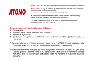 DEMOCRITO (IV sec. a.C.): particella infinitesima che costituisce la materia.
                          DALTON (1766-1844): propone la seguente teoria atomica (1803) ottenuta
                          dopo rigorose verifiche sperimentali.
                          •La materia è formata da atomi indivisibili e inalterabili
                          •Gli atomi di uno stesso elemento sono identici tra loro, ma diversi dagli
                          atomi di un altro elemento per dimensione, peso ecc.
                          •Le trasformazioni chimiche avvengono in seguito all’unione o alla
                          separazione dei vari atomi tra loro.


Alcuni problemi non risolti dalla teoria di Dalton:
1. Radioattività
2. Presenza delle cariche elettriche nella materia
3. Esistenza degli isotopi
4. Esistenza delle particelle subatomiche che costituiscono l’atomo (elettrone, protone,
   neutrone)

Sulla base della teoria di Dalton possiamo definire che l’ ATOMO è l’unità alla base della
    materia ed è perciò il più piccolo campione rappresentativo di un elemento.

Successivamente venne introdotto grazie ad Avogadro il concetto di MOLECOLA (dal latino
   “piccola quantità”) definita come la più piccola unità strutturale di un composto chimico
   non ionico che può esistere allo stato libero e che ne mantiene le medesime proprietà
   chimiche.
 