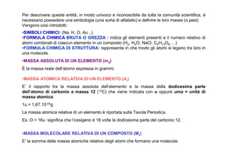 Per descrivere queste entità, in modo univoco e riconoscibile da tutta la comunità scientifica, è
necessario possedere una simbologia (una sorta di alfabeto) e definire le loro masse (o pesi).
Vengono così introdotti:
•SIMBOLI CHIMICI: (Na, H, O, Au ..)
•FORMULA CHIMICA BRUTA O GREZZA : indica gli elementi presenti e il numero relativo di
atomi combinati di ciascun elemento in un composto (H2, H2O, NaCl, C6H12O6 …)
•FORMULA CHIMICA DI STRUTTURA: rappresenta in che modo gli atomi si legano tra loro in
una molecola.
•MASSA ASSOLUTA DI UN ELEMENTO (ma)
È la massa reale dell’atomo espressa in grammi.

•MASSA ATOMICA RELATIVA DI UN ELEMENTO (Ar)
E’ il rapporto tra la massa assoluta dell’elemento e la massa della dodicesima parte
dell’atomo di carbonio a massa 12 (12C) che viene indicata con u oppure uma = unità di
massa atomica.
1u = 1,67.10-24g
La massa atomica relativa di un elemento è riportata sulla Tavola Periodica.
Es. O = 16u significa che l’ossigeno è 16 volte la dodicesima parte del carbonio 12.


•MASSA MOLECOLARE RELATIVA DI UN COMPOSTO (Mr)
E’ la somma delle masse atomiche relative degli atomi che formano una molecola.
 
