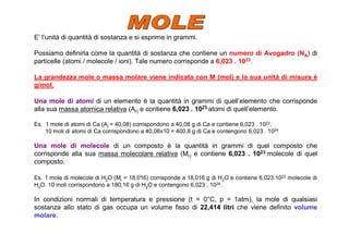 E’ l’unità di quantità di sostanza e si esprime in grammi.

Possiamo definirla come la quantità di sostanza che contiene un numero di Avogadro (NA) di
particelle (atomi / molecole / ioni). Tale numero corrisponde a 6,023 . 1023.

La grandezza mole o massa molare viene indicata con M (mol) e la sua unità di misura è
g/mol.

Una mole di atomi di un elemento è la quantità in grammi di quell’elemento che corrisponde
alla sua massa atomica relativa (Ar) e contiene 6,023 . 1023 atomi di quell’elemento.

Es. 1 mole di atomi di Ca (Ar = 40,08) corrispondono a 40,08 g di Ca e contiene 6,023 . 1023.
    10 moli di atomi di Ca corrispondono a 40,08x10 = 400,8 g di Ca e contengono 6,023 . 1024

Una mole di molecole di un composto è la quantità in grammi di quel composto che
corrisponde alla sua massa molecolare relativa (Mr) e contiene 6,023 . 1023 molecole di quel
composto.

Es. 1 mole di molecole di H2O (Mr = 18,016) corrisponde a 18,016 g di H2O e contiene 6,023.1023 molecole di
H2O. 10 moli corrispondono a 180,16 g di H2O e contengono 6,023 . 1024.

In condizioni normali di temperatura e pressione (t = 0°C, p = 1atm), la mole di qualsiasi
sostanza allo stato di gas occupa un volume fisso di 22,414 litri che viene definito volume
molare.
 