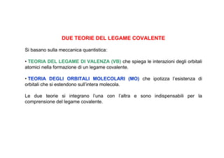 DUE TEORIE DEL LEGAME COVALENTE

Si basano sulla meccanica quantistica:

• TEORIA DEL LEGAME DI VALENZA (VB) che spiega le interazioni degli orbitali
atomici nella formazione di un legame covalente.

• TEORIA DEGLI ORBITALI MOLECOLARI (MO) che ipotizza l’esistenza di
orbitali che si estendono sull’intera molecola.

Le due teorie si integrano l’una con l’altra e sono indispensabili per la
comprensione del legame covalente.
 