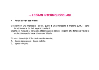  LEGAMI        INTERMOLECOLARI
•   Forze di van der Waals

Gli atomi di una molecola - ad es. quelli di una molecola di metano (CH4) - sono
    tenuti insieme da forti legami covalenti.
Quando il metano si trova allo stato liquido o solido, i legami che tengono vicine le
    molecole sono le forze di van der Waals.

Ci sono diversi tipi di forze di van der Waals:
1. dipolo spontaneo - dipolo indotto
2. dipolo - dipolo
 