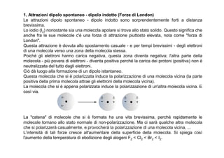 1. Attrazioni dipolo spontaneo - dipolo indotto (Forze di London)
Le attrazioni dipolo spontaneo - dipolo indotto sono sorprendentemente forti a distanza
brevissima.
Lo iodio (I2) nonostante sia una molecola apolare si trova allo stato solido. Questo significa che
anche fra le sue molecole c'è una forza di attrazione piuttosto elevata, nota come "forza di
London".
Questa attrazione è dovuta allo spostamento casuale - e per tempi brevissimi - degli elettroni
di una molecola verso una zona della molecola stessa.
Poiché gli elettroni hanno carica negativa, questa zona diventa negativa; l'altra parte della
molecola - più povera di elettroni - diventa positiva perché la carica dei protoni (positiva) non è
neutralizzata del tutto dagli elettroni.
Ciò dà luogo alla formazione di un dipolo istantaneo.
Questa molecola che si è polarizzata induce la polarizzazione di una molecola vicina (la parte
positiva della prima molecola attrae gli elettroni della molecola vicina).
La molecola che si è appena polarizzata induce la polarizzazione di un'altra molecola vicina. E
così via.




La "catena" di molecole che si è formata ha una vita brevissima, perché rapidamente le
molecole tornano allo stato normale di non-polarizzazione. Ma ci sarà qualche altra molecola
che si polarizzerà casualmente, e provocherà la polarizzazione di una molecola vicina, ...
L’intensità di tali forze cresce all'aumentare della superficie della molecola. Si spiega così
l'aumento della temperatura di ebollizione degli alogeni F2 < Cl2 < Br2 < I2.
 