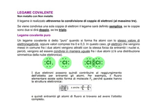 LEGAME COVALENTE
Non metallo con Non metallo
Il legame è realizzato attraverso la condivisione di coppie di elettroni (al massimo tre).
Se viene condivisa una sola coppia di elettroni il legame sarà definito semplice, se le coppie
sono due si dirà doppio, se tre triplo.
Legame covalente puro
Un legame covalente è detto “puro” quando si forma fra atomi con lo stesso valore di
elettronegatività, oppure valori compresi tra 0 e 0,3. In questo caso, gli elettroni che vengono
messi in comune fra i due atomi vengono attratti con la stessa forza da entrambi i nuclei e,
perciò, vengono ad essere condivisi in maniera uguale fra i due atomi (c’è una distribuzione
simmetrica della nube elettronica).
 