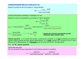 CONCENTRAZIONE MOLALE O MOLALITA’ (m)
Esprime il numero di moli (n) di soluto in 1 Kg di solvente.
                                                           n        (mol)
                                                               soluto
                                                M = —————————
                                                     massa solvente (Kg)

CONCENTRAZIONE NORMALE O NORMALITA’ (N)
Esprime il numero di equivalenti (neq) di soluto in 1 litro di soluzione.
                                                        n eq. soluto (eq)
                                               N = ———————
                                                       V soluzione (L)
                             massa                                      massa
       .                                  .
neq = n valenza operativa = ————— valenza operativa = —————————————
                           massa molare                          massa molare/ valenza operativa


       massa molare                           massa
meq = ———————                         neq= ———                 * riparleremo di massa equivalente quando
      valenza operativa                     meq                  tratteremo delle reazioni redox

Valenza operativa : è un numero che cambia a seconda del composto. In un sale corrisponde al numero di
cariche unitarie positive che esso genera dissociandosi. In un acido coincide con il numero di ioni H+ che si
liberano con la dissociazione. In un idrossido è pari al numero di ioni OH¯ che esso libera.
N.B. : N = M . valenza operativa

FRAZIONE MOLARE
Per una soluzione fra due componenti A e B la frazione molare di A è definita:
                                           moli di A              moli di A
                               xA                         
                                      moli totali soluzione moli di A  moli di B
 