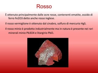 Rosso
È ottenuto principalmente dalle ocre rosse, contenenti ematite, ossido di
ferro Fe2O3 detto anche rosso inglese.
Il rosso vermiglione è ottenuto dal cinabro, solfuro di mercurio HgS.
Il rosso minio è prodotto industrialmente ma in natura è presente nei rari
minerali minio Pb3O4 e litargirio PbO.
 