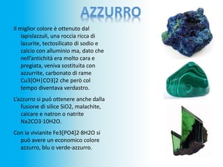 Il miglior colore è ottenuto dal
lapislazzuli, una roccia ricca di
lazurite, tectosilicato di sodio e
calcio con alluminio ma, dato che
nell’antichità era molto cara e
pregiata, veniva sostituita con
azzurrite, carbonato di rame
Cu3[OH|CO3]2 che però col
tempo diventava verdastro.
L’azzurro si può ottenere anche dalla
fusione di silice SiO2, malachite,
calcare e natron o natrite
Na2CO3·10H2O.
Con la vivianite Fe3[PO4]2·8H2O si
può avere un economico colore
azzurro, blu o verde-azzurro.
 