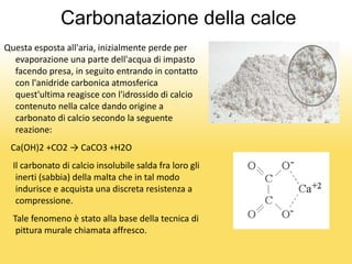 Carbonatazione della calce
Questa esposta all'aria, inizialmente perde per
evaporazione una parte dell'acqua di impasto
facendo presa, in seguito entrando in contatto
con l'anidride carbonica atmosferica
quest'ultima reagisce con l'idrossido di calcio
contenuto nella calce dando origine a
carbonato di calcio secondo la seguente
reazione:
Ca(OH)2 +CO2 → CaCO3 +H2O
Il carbonato di calcio insolubile salda fra loro gli
inerti (sabbia) della malta che in tal modo
indurisce e acquista una discreta resistenza a
compressione.
Tale fenomeno è stato alla base della tecnica di
pittura murale chiamata affresco.
 