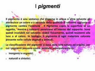 I pigmenti
Il pigmento è una sostanza che dispersa in acqua o altro solvente gli
attribuisce un colore e a seconda della quantità di solvente aggiunta al
pigmento cambia l’intensità . Il Pigmento copre la superficie di un
oggetto, mentre i coloranti penetrano all'interno del supporto. Sono
quindi insolubili nel solvente, stabili fisicamente, quindi resistenti alla
luce o al calore. In biologia, il pigmento è ogni materiale colorato
presente nelle cellule vegetali e animali.
La classificazione dei pigmenti si basa sulla loro natura ed origine, per
cui i pigmenti possono essere suddivisi principalmente in:
● inorganici e organici;
● naturali e sintetici.
 