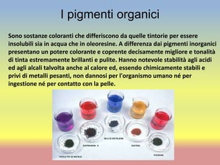 I pigmenti organici
Sono sostanze coloranti che differiscono da quelle tintorie per essere
insolubili sia in acqua che in oleoresine. A differenza dai pigmenti inorganici
presentano un potere colorante e coprente decisamente migliore e tonalità
di tinta estremamente brillanti e pulite. Hanno notevole stabilità agli acidi
ed agli alcali talvolta anche al calore ed, essendo chimicamente stabili e
privi di metalli pesanti, non dannosi per l'organismo umano né per
ingestione né per contatto con la pelle.
 