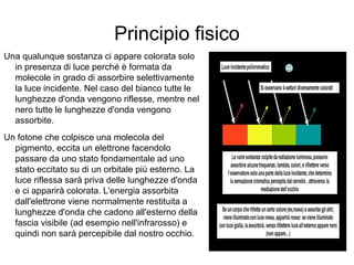 Principio fisico
Una qualunque sostanza ci appare colorata solo
in presenza di luce perché è formata da
molecole in grado di assorbire selettivamente
la luce incidente. Nel caso del bianco tutte le
lunghezze d'onda vengono riflesse, mentre nel
nero tutte le lunghezze d'onda vengono
assorbite.
Un fotone che colpisce una molecola del
pigmento, eccita un elettrone facendolo
passare da uno stato fondamentale ad uno
stato eccitato su di un orbitale più esterno. La
luce riflessa sarà priva delle lunghezze d'onda
e ci apparirà colorata. L'energia assorbita
dall'elettrone viene normalmente restituita a
lunghezze d'onda che cadono all'esterno della
fascia visibile (ad esempio nell'infrarosso) e
quindi non sarà percepibile dal nostro occhio.
 