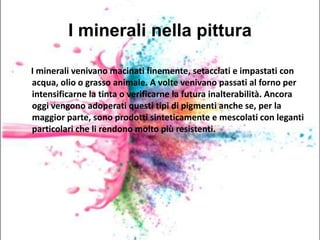 I minerali nella pittura
I minerali venivano macinati finemente, setacciati e impastati con
acqua, olio o grasso animale. A volte venivano passati al forno per
intensificarne la tinta o verificarne la futura inalterabilità. Ancora
oggi vengono adoperati questi tipi di pigmenti anche se, per la
maggior parte, sono prodotti sinteticamente e mescolati con leganti
particolari che li rendono molto più resistenti.
 
