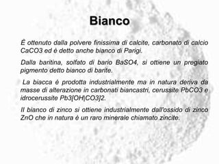 Bianco
È ottenuto dalla polvere finissima di calcite, carbonato di calcio
CaCO3 ed è detto anche bianco di Parigi.
Dalla baritina, solfato di bario BaSO4, si ottiene un pregiato
pigmento detto bianco di barite.
La biacca è prodotta industrialmente ma in natura deriva da
masse di alterazione in carbonati biancastri, cerussite PbCO3 e
idrocerussite Pb3[OH|CO3]2.
II bianco di zinco si ottiene industrialmente dall'ossido di zinco
ZnO che in natura è un raro minerale chiamato zincite.
 