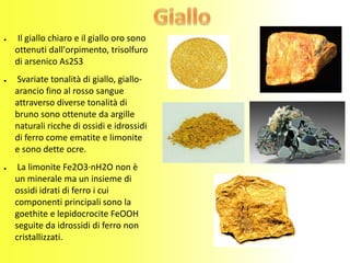 ● Il giallo chiaro e il giallo oro sono
ottenuti dall'orpimento, trisolfuro
di arsenico As2S3
● Svariate tonalità di giallo, giallo-
arancio fino al rosso sangue
attraverso diverse tonalità di
bruno sono ottenute da argille
naturali ricche di ossidi e idrossidi
di ferro come ematite e limonite
e sono dette ocre.
● La limonite Fe2O3·nH2O non è
un minerale ma un insieme di
ossidi idrati di ferro i cui
componenti principali sono la
goethite e lepidocrocite FeOOH
seguite da idrossidi di ferro non
cristallizzati.
 