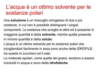 L’acqua è un ottimo solvente per le
sostanze polari
Una soluzione è un miscuglio omogeneo di due o più
sostanze, in cui non è possibile distinguere i singoli
componenti. La sostanza che scioglie le altre ed è presente in
maggiore quantità è detta solvente, mentre quella presente
in minore quantità è detta soluto.
L’acqua è un ottimo solvente per le sostanze polari che,
sciogliendosi facilmente in essa sono anche dette IDROFILE:
tra queste lo zucchero ed il sale.
Le molecole apolari, come quelle dei grassi, tendono a essere
insolubili in acqua e sono dette idrofobiche.
 