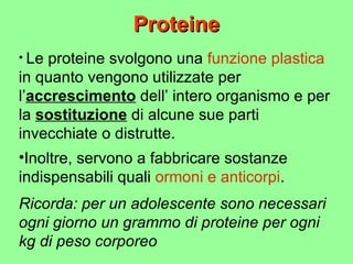 Proteine Le proteine svolgono una  funzione plastica  in quanto vengono utilizzate per l’ accrescimento  dell’ intero organismo e per la  sostituzione  di alcune sue parti invecchiate o distrutte. Ricorda: per un adolescente sono necessari ogni giorno un grammo di proteine per ogni kg di peso corporeo Inoltre, servono a fabbricare sostanze indispensabili quali  ormoni e anticorpi . 