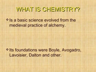 WHAT IS CHEMISTRY?WHAT IS CHEMISTRY?
Is a basic science evolved from the
medieval practice of alchemy.
Its foundations were Boyle, Avogadro,
Lavoisier, Dalton and other.
 