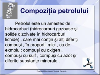 Compoziţia petrolului   Petrolul este un amestec de hidrocarburi (hidrocarburi gazoase şi solide dizolvate în hidrocarburi lichide) , care mai conţin şi alţi diferiţi compuşi , în proporţii mici , ca de exmplu : compuşi cu oxigen , compuşi cu sulf , compuşi cu azot şi diferite substanţe minerale .  