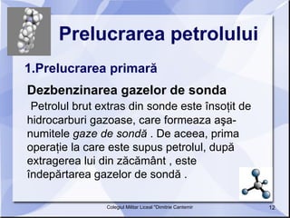 Prelucrarea petrolului   1.Prelucrarea primară Dezbenzinarea gazelor de sonda Petrolul brut extras din sonde este însoţit de hidrocarburi gazoase, care formeaza aşa-numitele  gaze de sondă  . De aceea, prima operaţie la care este supus petrolul, după extragerea lui din zăcământ , este îndepărtarea gazelor de sondă .  