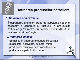 Rafinarea produselor petroliere   1.  Rafinarea prin extracţie .  Îndepărtarea anumitor grupe de substanţe nedorite, respectiv o separare a fracţiunii în aşa-numite “rafinate” şi “extracte”, cu caracter chimic diferit, se realizeaza prin  extracţie .  2. Rafinarea chimica    Se aplică în vederea îmbunătăţirii calităţii (stabilitate, nocivitate, culoare, miros) produselor rezultate prin procedeele de prelucrare a petrolurilor brute .  