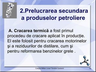 2.Prelucrarea secundara a produselor petroliere   A. Cracarea termică  a fost primul procedeu de cracare aplicat în producţie. El este folosit pentru cracarea motorinelor şi a reziduurilor de distilare, cum şi pentru reformarea benzinelor grele .  