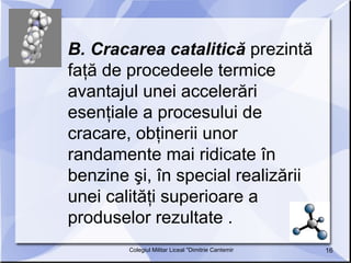B. Cracarea catalitică  prezintă faţă de procedeele termice avantajul unei accelerări esenţiale a procesului de cracare, obţinerii unor randamente mai ridicate în benzine şi, în special realizării unei calităţi superioare a produselor rezultate .  