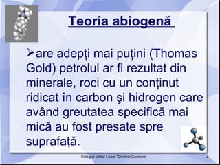 Teoria abiogenă   are adepţi mai puţini (Thomas Gold) petrolul ar fi rezultat din minerale, roci cu un conţinut ridicat în carbon şi hidrogen care având greutatea specifică mai mică au fost presate spre suprafaţă.  