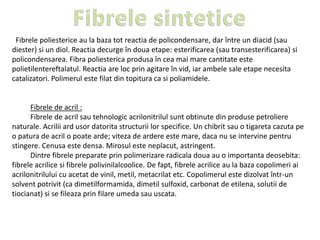 Fibrele poliesterice au la baza tot reactia de policondensare, dar între un diacid (sau
diester) si un diol. Reactia decurge în doua etape: esterificarea (sau transesterificarea) si
policondensarea. Fibra poliesterica produsa în cea mai mare cantitate este
polietilentereftalatul. Reactia are loc prin agitare în vid, iar ambele sale etape necesita
catalizatori. Polimerul este filat din topitura ca si poliamidele.
Fibrele de acril :
Fibrele de acril sau tehnologic acrilonitrilul sunt obtinute din produse petroliere
naturale. Acrilii ard usor datorita structurii lor specifice. Un chibrit sau o tigareta cazuta pe
o patura de acril o poate arde; viteza de ardere este mare, daca nu se intervine pentru
stingere. Cenusa este densa. Mirosul este neplacut, astringent.
Dintre fibrele preparate prin polimerizare radicala doua au o importanta deosebita:
fibrele acrilice si fibrele polivinilalcoolice. De fapt, fibrele acrilice au la baza copolimeri ai
acrilonitrilului cu acetat de vinil, metil, metacrilat etc. Copolimerul este dizolvat într-un
solvent potrivit (ca dimetilformamida, dimetil sulfoxid, carbonat de etilena, solutii de
tiocianat) si se fileaza prin filare umeda sau uscata.
 