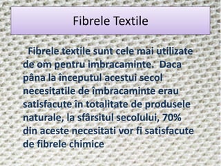 Fibrele Textile
Fibrele textile sunt cele mai utilizate
de om pentru imbracaminte. Daca
pâna la începutul acestui secol
necesitatile de îmbracaminte erau
satisfacute în totalitate de produsele
naturale, la sfârsitul secolului, 70%
din aceste necesitati vor fi satisfacute
de fibrele chimice
 