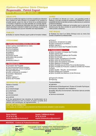 OBJECTIFS
■ La spécialité Génie des Procédés de l’ENSIACET se situe au car-
refour de trois disciplines de base : Physique, Chimie et Mathéma-
tiques Appliquées/Informatique.
Sa volonté affichée est d’aborder de matière systémique les disci-
plines du Génie des Procédés en privilégiant une approche modéli-
sation et en utilisant les outils informatiques pour la conception et le
pilotage d’installations industrielles.
L’Ingénieur ENSIACET Génie des Procédés est ainsi un physicien
pluridisciplinaire, qui possède de solides compétences dans les dis-
ciplines de base du Génie des Procédés (bilans, transferts, opéra-
tions unitaires, …), une parfaite maîtrise des outils mathématiques,
numériques, informatiques et des technologies de l’information et
de la communication et une formation générale en sciences so-
ciales, humaines et économiques.
PUBLICS
■ Adultes en reprise d’études (ayant quitté la formation initiale)
DURÉE
■ La formation se déroule sur 3 ans : une première année à
distance, puis deux années en présentiel à l’ENSIACET avec la
possibilité de faire la dernière année en alternance en contrat de
professionnalisation.
Il est aussi possible d’effectuer la formation par la voie de l’al-
ternance pour les deux années du cycle terminal (après la pre-
mière année à distance).
PRÉ REQUIS
■ Titulaires d’un bac+2 en Génie des Procédés avec au moins
trois années d’expérience professionnelle.
PROGRAMME
► Cycle préparatoire à distance (1ère année)
■Tronc commun en Mathématiques
■ Probabilités-Statistique, Algorithmique-Programmation, Etude
préliminaire de procédés, Transferts
■ Cinétique-Réacteurs, Gestion de projets, Evaluation écono-
mique, Méthodologie expérimentale
■ Bilans, Equilibres, Séparations
■ Anglais
■ Structure, propriétés et réactivité de la matière, Chimie indus-
trielle, Thermodynamique
■ Mathématiques appliquées, Simulation des procédés, Opéra-
tions unitaires, Transferts
► Deuxième année
■ Chimie – Catalyse
■ Transfert et équilibre
■ Opérations unitaires
■ Modélisation, Conduite et supervision
■ Anglais, EPS, Stage
■ Mathématiques – Informatique
■ Opérations unitaires
■ Conception de procédés
■ Conduite des procédés
■ Génie des procédés durables
■ Anglais, EPS, Stage
► Troisième année
■ Option Conception et Analyse de Procédés
■ Option Eco-Energie
■ Option Efficacité, Energétique et Procédés
■ Option Fluides, Energétique et Procédés
■ Option Génie de l’Environnement
■ Option Génie des Systèmes industriels
■ Option Maîtrise des Projets Complexes et des Systèmes d’In-
formation
■ Option Procédés pour la Chimie Fine et les Bioindustries
■ Option Qualité – Sécurité – Environnement
■ Option Procédés de Production, Qualité et Contrôle des Pro-
duits de Santé
■ Projet de fin d’études
■ Projet long
Diplôme d’Ingénieur Génie des Procédés
Responsable : Pascal Floquet
DÉPOT DE CANDIDATURE : De mars à juin
10
RÉFÉRENTIEL MÉTIER
■ Secteurs d’activité :
L’industrie chimique, parachimique, pharmaceutique, cosmétique,
l’énergie, l’environnement et les éco-industries,
Conseil et bureau d’études.
■ Fonctions/métiers :
La production et l’exploitation,
La recherche/développement et les études scientifiques et tech-
niques,
L’étude, le conseil ou l’expertise.
COÛT DE LA FORMATION :
Une équipe de conseillers vous proposera les financements adaptés à votre situation.
Sonia PIGUET
05 34 32 31 06
sonia.piguet@inp-toulouse.fr
Sophie THIEBAUD-ROUX
05 34 32 35 04
sophie.thiebaudroux@ensiacet.fr
NOUVEAU : Contrat de Professionnalisation
 