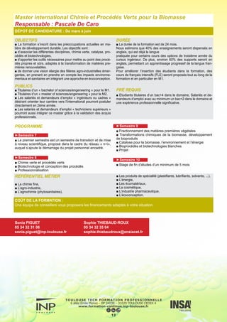 OBJECTIFS
■ Le domaine de l’environnement est actuellement en pleine mu-
tation tant en France que sur le plan international et demande des
compétences très larges en formations de base en Chimie, en Gé-
nie des Procédés, en Biochimie.
■ L’objet de cette formation est de former des cadres pouvant as-
sumer des responsabilités dans des éco-industries, des bureaux
d’études, des collectivités, des services environnement de grandes
entreprises, aussi bien pour la gestion que pour le dimensionne-
ment ou l’exploitation des procédés de dépollution.
■ L’une des caractéristiques de cette formation est, enfin, de pré-
parer les futurs diplômés à des carrières de type international rela-
tivement porteuses du fait de l’implantation sur le plan mondial des
grandes sociétés françaises de traitement de l’eau, leaders dans le
domaine au plan international.
PUBLICS
■ Adultes en reprise d’études (ayant quitté la formation initiale).
DURÉE
■ Il sera donné au cours de cette formation en 10 mois, dont
6 mois de stage en entreprise, une spécialisation en Génie de
l’Environnement orientée vers l’Ingénierie de la dépollution dans
les domaines de l’eau, de l’air, des déchets, des sols et du bruit.
La formation se déroule du début mars à fin décembre d’une
année civile.
PRÉ REQUIS
■ La formation s’adresse à des ingénieurs ou maîtres es sciences
ayant une formation de base et (ou) une expérience profession-
nelle en :
■ Génie des Procédés ou Génie Chimique
■ Génie Biochimique
■ Chimie ou Biochimie
■ ou autres
DÉPOT DE CANDIDATURE : De mars à juin
PROGRAMME
► Cours :
■ Eaux
- Filières de traitements des eaux
- Analyse des eaux et pollutions
- Procédés de traitement biologique des eaux
- Procédés de traitement séparatif
- Equilibres chimiques, procédés de précipitation et d’échanges
d’ions, corrosion
- Hydraulique
- Transferts gaz/liquide
- Génie des réacteurs
- Projet : étude et conception d’une filière de traitement d’eaux
- Travaux pratiques
- Visites de sites
■ Déchets
- Stockage et traitement des déchets ménagers
- Stockage et traitement des déchets industriels
- Incinération (cours et visite de site)
- Méthanisation et compostage (cours et visite de site)	
■ Air
- Traitement des pollutions atmosphériques
- Conditionnement de l’air
- Métrologie
■ Sols
- Traitement des sols pollués
■ Bruit
- Nuisances sonores
- Travaux pratiques
■ Général
- Droit de l’environnement et réglementation
- Mise en place de la norme ISO 14001
- Les études d’impacts
- Communication
► STAGE EN ENTREPRISE :
Stage de 6 mois en milieu industriel en étroite relation avec les so-
ciétés participant à l’enseignement.
13
RÉFÉRENTIEL MÉTIER
Les fonctions principalement visées sont :
■ Chargé d’études en environnement en bureau d’étude
■ Chargé de projet technique en environnement
■ Responsable de production et conduite des éco-industries
■ Conseiller technique en environnement
■ Responsable du management de l’environnement en bureau
d’étude ou en industrie
■ Responsable de laboratoire dans le domaine de l’environne-
ment
Indépendamment du cadre dans lequel il exercera, l’expert en
Ingénierie de la Pollution devra avoir une excellente maîtrise des
procédés de traitement des pollutions : cela le permettra de pro-
poser les procédés les plus adaptés pour chaque cas particulier,
que ce soit dans son structure ou pour les entreprises clientes.
Il devra être capable en particulier de choisir de manière perti-
nente les installations de traitement des effluents et des déchets,
de démarrer et conduire ces installations et de les améliorer. Il
devra par ailleurs réaliser les dossiers administratifs et règlemen-
taires associés (veilles et dossiers règlementaires, mise en place
des systèmes de management, réalisation des études d’impact
…). Ces compétences scientifiques et techniques lui permettent
d’exercer son métier dans de divers cadres.
DFST Expert en Dépollution
Responsable : Mathieu Sperandio
COÛT DE LA FORMATION :
Une équipe de conseillers vous proposera les financements adaptés à votre situation.
Sonia PIGUET
05 34 32 31 06
sonia.piguet@inp-toulouse.fr
Sophie THIEBAUD-ROUX
05 34 32 35 04
sophie.thiebaudroux@ensiacet.fr
 