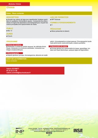 DESCRIPTION
■ Donner à l’étudiant les bases indispensables pour une meilleure
compréhension de la structure moléculaire des composés orga-
niques et de son influence sur la réactivité de ces derniers.
PUBLICS
■ Bac +2
DURÉE
■ 6 jours
LIEU DE FORMATION
■ INP Toulouse
FORMES D’ENSEIGNEMENTS
■ C
PÉDAGOGIE
■ Mixte (présentiel et distant)
Chimie Organique
Dates : Nous contacter
COÛT DE LA FORMATION :
Nous contacter
Valérie SCHMITT
05 34 32 31 08
valerie.schmitt@inp-toulouse.fr
PROGRAMME
■ Nomenclature
■ Liaisons de basse énergie
■ Rappels de stéréochimie
■ Stéréochimie en série aliphatique et cyclique
■ Rappels sur la répartition des charges électroniques dans une
molécule
■ Acidité-Basicit
18
Modules Chimie
 