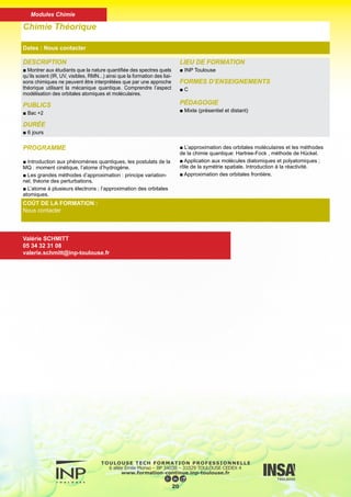 DESCRIPTION
■ Formation de base, théorique et pratique, dans les différentes
spectroscopies électroniques et magnétiques.
PUBLICS
■ Bac +2
DURÉE
■ 6 jours
LIEU DE FORMATION
■ INP Toulouse
FORMES D’ENSEIGNEMENTS
■ C
PÉDAGOGIE
■ Mixte (présentiel et distant)
Spectroscopie
Dates : Nous contacter
COÛT DE LA FORMATION :
Nous contacter
Valérie SCHMITT
05 34 32 31 08
valerie.schmitt@inp-toulouse.fr
PROGRAMME
■ Éléments de symétrie, opérations de symétrie
■ Groupe de symétrie et leurs représentations matricielles
■ Représentations irréductibles et tables des caractères
■ Liaison entre la théorie des groupes et la mécanique quan-
tique
■ Opérateurs de projection, produit direct
■ Applications à la RMN, la spectroscopie IR et la liaison
chimique
■ Résonance magnétique nucléaire : le phénomène de réso-
nance magnétique nucléaire, les spectres de résonance des
noyaux (appareillage, déplacements chimiques, intensité des
résonances, constantes de couplage, spectres du 1er et 2ème
ordre) dans le cas du 1H et du 13C
21
Modules Chimie
 