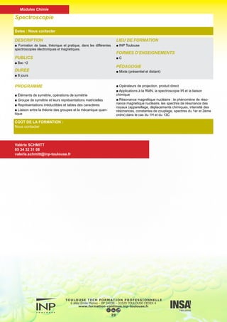 DESCRIPTION
■ Acquérir les notions théoriques qui permettent d’aborder et d’ap-
profondir les problèmes analytiques justifiables de la chromatogra-
phie en phase gazeuse.
PUBLICS
■ Techniciens, chercheurs, ingénieurs
DURÉE
■ 6 jours
LIEU DE FORMATION
■ INP Toulouse
FORMES D’ENSEIGNEMENTS
■ C
PÉDAGOGIE
■ Mixte (présentiel et distant)
Chromatographie en phase gazeuse
Dates : Nous contacter
COÛT DE LA FORMATION :
Nous contacter
Nadine DAUSSE
05 34 32 31 07
nadine.dausse@inp-toulouse.fr
PROGRAMME
■ Notions sur les phénomènes physico-chimiques fondamen-
taux et la théorie de la séparation
■ Application à la chromatographie en phase gazeuse
■ L’appareillage : gaz vecteur - injecteur - four - détecteurs
usuels
■ Les colonnes remplies et les colonnes capillaires
■ Méthodes d’analyses qualitatives et quantitatives
■ Applications au laboratoire :
- Mesures de l’efficacité, courbe de Van Deemter
- Choix des injecteurs et des détecteurs
- Dosages
- Optimisation des paramètres à l’aide d’un logiciel C
23
Modules Chimie
 