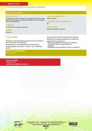 DESCRIPTION
■ Principe et mise en oeuvre de la spectrométris d’absorption ato-
mique. Application aux dosages de routine de solutions aqueuses
par absorption atomique de flamme.
PUBLICS
■ Techniciens, chercheurs, ingénieurs
DURÉE
■ 2 jours
LIEU DE FORMATION
■ INP Toulouse
FORMES D’ENSEIGNEMENTS
■ C
PÉDAGOGIE
■ Présentiel
Dosage de solution par absorption atomique
Dates : Nous contacter
COÛT DE LA FORMATION :
816 €
Nadine DAUSSE
05 34 32 31 07
nadine.dausse@inp-toulouse.fr
PROGRAMME
■ Introduction à la spectroscopie atomique
■ Principe de la spectroscopie d’absorption atomique
■ Structure instrumentale : utilisation de l’appareillage (perfor-
mance et maintenance de premier niveau)
■ Analyses de métaux dans des matrices aqueuses par ab-
sorption atomique de flamme
■ Méthodologie (corrections, interférences) et validation ana-
lytique
25
Modules Chimie
 