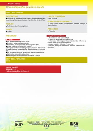 DESCRIPTION
■ L’objectif de cette formation est d’offrir une vue globale des tech-
niques usuelles de caractérisation des matériaux et de souligner
leurs spécificités et leurs complémentarités dans la recherche d’in-
formations. Elle permettra aux stagiaires de se familiariser avec de
nouvelles techniques, d’échanger sur leur choix en vue d’une ex-
pertise et sur la procédure à adopter. Parallèlement, elle permettra
d’élargir le réseau de connaissance.
PUBLICS
■ Techniciens, chercheurs, ingénieurs
DURÉE
■ 5 jours
LIEU DE FORMATION
■ INP Toulouse
FORMES D’ENSEIGNEMENTS
■ C, TP
PÉDAGOGIE
■ Présentiel
Expertise multi échelle des matériaux :
choix des techniques de caractérisation
Dates : Nous contacter
COÛT DE LA FORMATION :
960 €
Nadine DAUSSE
05 34 32 31 07
nadine.dausse@inp-toulouse.fr
PROGRAMME
►Séminaires (50%)
■ Les séminaires ont pour but d’expliciter les principes de fonction-
nement, les performances et les limites de chacune des techniques
abordées, de sorte que le stagiaire ait acquis une vision globale de
l’ensemble.
■ Des exemples de l’utilisation de quelques-unes des techniques
lors de l’étude de cas réels permettront de montrer l’étendue des
informations obtenues et leurs pertinences. Chaque technique em-
ployée sera ensuite détaillée à travers un séminaire dédié. Les sujets
suivants seront abordés :
■ Préparation des échantillons adaptée à une technique donnée
■ Microscopie optique : (DF, BF, POLAR, Nomarsky, …)
■ Microscopies électroniques MEB, MET et techniques associées
(EDS, EELS, EBSD)
■ Diffraction des rayons X
■ Microscopie à force atomique (AFM)
■ Spectroscopies ESCA et AUGER
■ Spectroscopie RAMAN
■ Démonstrations sur les appareils (50%)
■ L’objectif de cette partie est de voir certaines des techniques en
fonctionnement. Les stagiaires n’auront pas à manipuler sur les
techniques, mais verront le travail d’acquisition et de traitement des
données. (En cas d’impossibilité de visite, la démonstration sera faite
sur poste déporté, sur des données réelles acquises préalablement.)
■ Synthèse
26
Modules Chimie
 