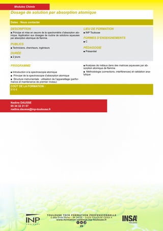 DESCRIPTION
■ Connaitre les possibilités actuelles dont dispose le chimiste pour
l’identification et l’étude structurale des molécules en chimie orga-
nique par les méthodes spectrométriques (RMN, IR, UV, GC/MS)
PUBLICS
■ Techniciens, chercheurs, ingénieurs
DURÉE
■ 5 jours
LIEU DE FORMATION
■ INP Toulouse
FORMES D’ENSEIGNEMENTS
■ C, TD
PÉDAGOGIE
■ Présentiel
Identification des molécules organiques par les méthodes spectromé-
triques (RMN, IR, UV, GC/MS)
Dates : Nous contacter
COÛT DE LA FORMATION :
1530 €
Nadine DAUSSE
05 34 32 31 07
nadine.dausse@inp-toulouse.fr
PROGRAMME
► Rappels théoriques :
■ l’expérience de RMN, les renseignements que l’on peut
obtenir.
■ La RMN-FT et la RMN 2D.
■ La spectrométrie Infra-Rouge en F.T. : ses possibilités, ses
avantages.
■ La spectrométrie de Masse : notions indispensables pour
utiliser avec profit un couplage GC/MS
■ Quelques notions de spectrométrie dans l’uLTRA-VIOLET
■ La microanalyse élémentaire CHNS/O.
► Applications à l’étude de composés nécessitant plu-
sieurs de ces techniques pour l’identification, l’étude de la
structure et l’évaluation de la pureté.
27
Modules Chimie
 