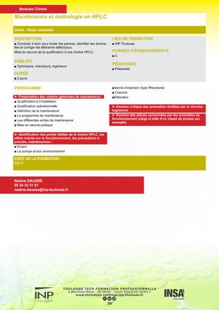 DESCRIPTION
■ Acquérir de bonnes connaissances techniques traitant de
la spectrométrie de masse (impact d’électrons-ionisation
chimique). Mise en oeuvre de cette technique, couplage GC/
MS.
PUBLICS
■ Techniciens, chercheurs, ingénieurs
DURÉE
■ 3 jours
LIEU DE FORMATION
■ INP Toulouse
FORMES D’ENSEIGNEMENTS
■ C TD TP
PÉDAGOGIE
■ Présentiel
Spectrométrie de masse
Dates : Nous contacter
COÛT DE LA FORMATION :
960 €
Nadine DAUSSE
05 34 32 31 07
nadine.dausse@inp-toulouse.fr
PROGRAMME
► Cours :
■ Principes de la spectrométrie de masse
■ Les couplages : GC/MS et LC/MS
■ Les différents modes d’ionisation : EI, CI, ESI, APCI, APPI
■ Les analyseurs : Q, IT, TQ
■ Spectrométrie de masse en tandem : trappe ionique et triple
quadripôle
■ Interprétation de spectres
■ Etudes de cas concrets dans les domaines de la chimie et
de la biochimie
► Applications pratiques :
■ Les bases techniques nécessaires à l’utilisation d’un spec-
tromètre de masse (démontage d’une source, contrôle du vide,
TUNE…)
■ Influence des différents paramètres instrumentaux sur le
signal
■ Traitement des acquisitions (TIC, SIM, MS/MS) et exploita-
tion des données
■ Initiation à la caractérisation structurale
31
Modules Chimie
 