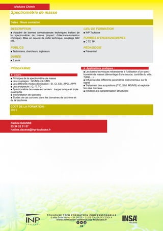 DESCRIPTION
■ Conduite à tenir pour éviter les pannes, identifier les anoma-
lies et corriger les éléments défectueux.
PUBLICS
■ Techniciens, chercheurs, ingénieurs
DURÉE
■ 1 jour
LIEU DE FORMATION
■ INP Toulouse
FORMES D’ENSEIGNEMENTS
■ C
PÉDAGOGIE
■ Mixte (présentiel et distant)
Maintenance en Chromatographie en Phase Gazeuse
Dates : Nous contacter
COÛT DE LA FORMATION :
Nous contacter
Nadine DAUSSE
05 34 32 31 07
nadine.dausse@inp-toulouse.fr
PROGRAMME
■ Présentation des notions générales de maintenance :
Qualification à l’installation
Qualification opérationnelle
Définition de la maintenance
Le programme de maintenance
Les différentes sortes de maintenance
Mise en oeuvre pratique
■ Identification des points faibles de la chaîne CPG, les effets
induits, les précautions à prendre, la maintenance des différents
modules :
- Gaz vecteur
- Pièges
- Injecteurs et injections
- Colonnes
- Détecteurs
■ Anomalies de fonctionnement révélées par le chromato-
gramme, causes et corrections à apporter.
33
Modules Génie des procédés - génie chimique
 