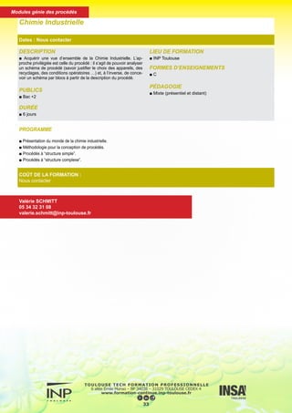 DESCRIPTION
■ Acquérir une vue d’ensemble de la Chimie Industrielle. L’ap-
proche privilégiée est celle du procédé : il s’agit de pouvoir analyser
un schéma de procédé (savoir justifier le choix des appareils, des
recyclages, des conditions opératoires …) et, à l’inverse, de conce-
voir un schéma par blocs à partir de la description du procédé.
PUBLICS
■ Bac +2
DURÉE
■ 6 jours
LIEU DE FORMATION
■ INP Toulouse
FORMES D’ENSEIGNEMENTS
■ C
PÉDAGOGIE
■ Mixte (présentiel et distant)
Chimie Industrielle
Dates : Nous contacter
COÛT DE LA FORMATION :
Nous contacter
Valérie SCHMITT
05 34 32 31 08
valerie.schmitt@inp-toulouse.fr
PROGRAMME
■ Présentation du monde de la chimie industrielle.
■ Méthodologie pour la conception de procédés.
■ Procédés à “structure simple”.
■ Procédés à “structure complexe”.
34
Modules génie des procédés
 