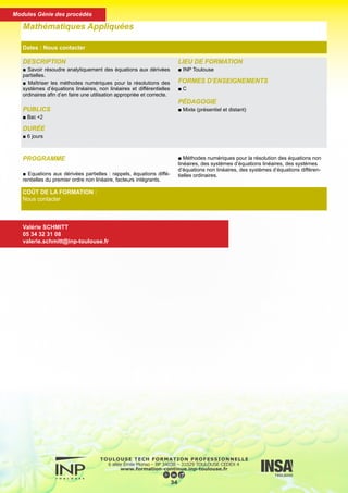 DESCRIPTION
■ Savoir résoudre analytiquement des équations aux dérivées
partielles.
■ Maîtriser les méthodes numériques pour la résolutions des
systèmes d’équations linéaires, non linéaires et différentielles
ordinaires afin d’en faire une utilisation appropriée et correcte.
PUBLICS
■ Bac +2
DURÉE
■ 6 jours
LIEU DE FORMATION
■ INP Toulouse
FORMES D’ENSEIGNEMENTS
■ C
PÉDAGOGIE
■ Mixte (présentiel et distant)
Mathématiques Appliquées
Dates : Nous contacter
COÛT DE LA FORMATION :
Nous contacter
Valérie SCHMITT
05 34 32 31 08
valerie.schmitt@inp-toulouse.fr
PROGRAMME
■ Equations aux dérivées partielles : rappels, équations diffé-
rentielles du premier ordre non linéaire, facteurs intégrants.
■ Méthodes numériques pour la résolution des équations non
linéaires, des systèmes d’équations linéaires, des systèmes
d’équations non linéaires, des systèmes d’équations différen-
tielles ordinaires.
35
Modules Génie des procédés
 