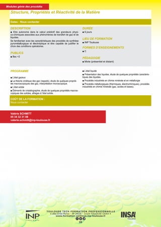 DESCRIPTION
■ Etre autonome dans le calcul prédictif des grandeurs physi-
co-chimiques associées aux phénomènes de transfert de gaz et de
liquides.
Se familiariser avec les caractéristiques des procédés de synthèse
pyrométallurgique et électrolytique et être capable de justifier le
choix des conditions opératoires.
PUBLICS
■ Bac +2
DURÉE
■ 6 jours
LIEU DE FORMATION
■ INP Toulouse
FORMES D’ENSEIGNEMENTS
■ C
PÉDAGOGIE
■ Mixte (présentiel et distant)
Structure, Propriétés et Réactivité de la Matière
Dates : Nous contacter
COÛT DE LA FORMATION :
Nous contacter
Valérie SCHMITT
05 34 32 31 08
valerie.schmitt@inp-toulouse.fr
PROGRAMME
■ L’état gazeux
■ La théorie cinétique des gaz (rappels), étude de quelques proprié-
tés macroscopiques des gaz, interprétation microscopique.
■ L’état solide
■ Éléments de cristallographie, étude de quelques propriétés macros-
copiques des solides, alliages à l’état solide.
■ L’état liquide
■ Présentation des liquides, étude de quelques propriétés caractéris-
tiques des liquides.
■ Procédés industriels en chimie minérale et en métallurgie
■ Procédés métallurgiques (thermiques, électrochimiques), procédés
industriels en chimie minérale (gaz, acides et bases).
36
Modules génie des procédés
 